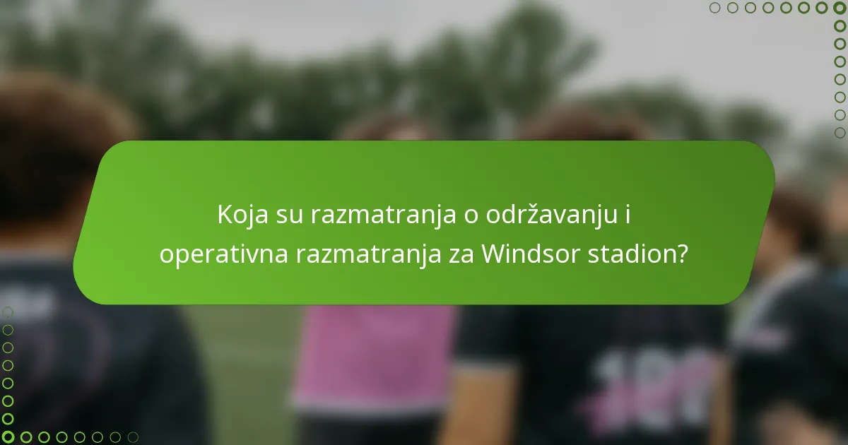 Koja su razmatranja o održavanju i operativna razmatranja za Windsor stadion?